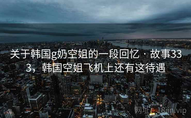 关于韩国g奶空姐的一段回忆 · 故事333，韩国空姐飞机上还有这待遇