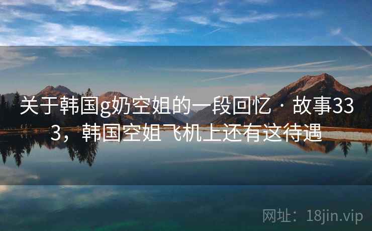 关于韩国g奶空姐的一段回忆 · 故事333，韩国空姐飞机上还有这待遇