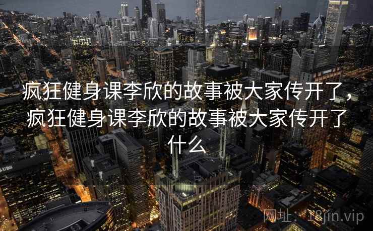 疯狂健身课李欣的故事被大家传开了，疯狂健身课李欣的故事被大家传开了什么