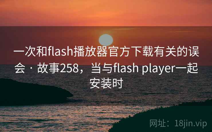 一次和flash播放器官方下载有关的误会 · 故事258，当与flash player一起安装时