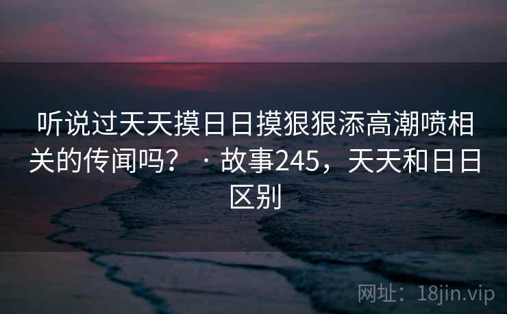 听说过天天摸日日摸狠狠添高潮喷相关的传闻吗？ · 故事245，天天和日日区别