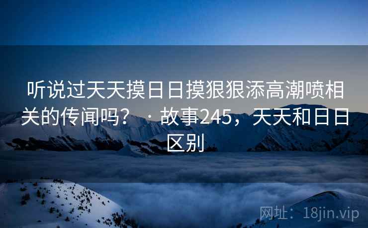 听说过天天摸日日摸狠狠添高潮喷相关的传闻吗？ · 故事245，天天和日日区别