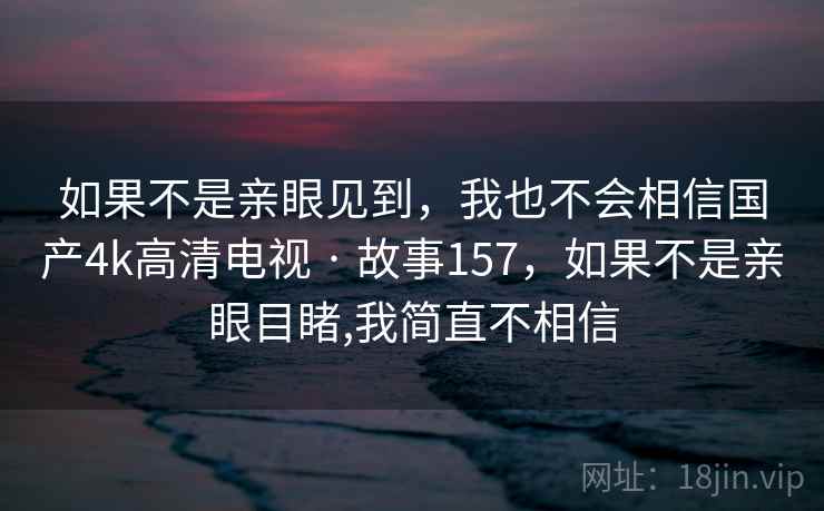 如果不是亲眼见到,我也不会相信国产4k高清电视 · 故事157,如果不是亲眼目睹,我简直不相信 如果不是亲眼见到,我也不会相信国产4k高清电视 · 故事157,如果不是亲眼目睹,我简直不相信
