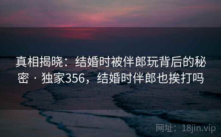 真相揭晓：结婚时被伴郎玩背后的秘密 · 独家356，结婚时伴郎也挨打吗