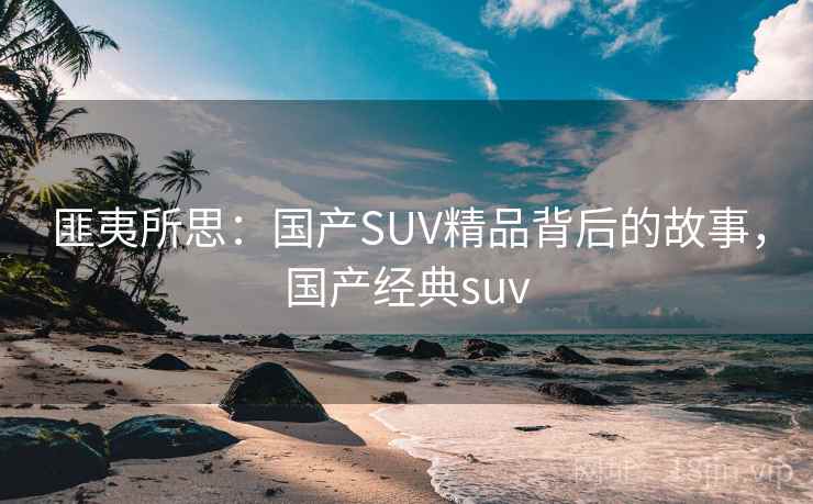 匪夷所思:国产SUV精品背后的故事,国产经典suv 匪夷所思:国产SUV精品背后的故事,国产经典suv