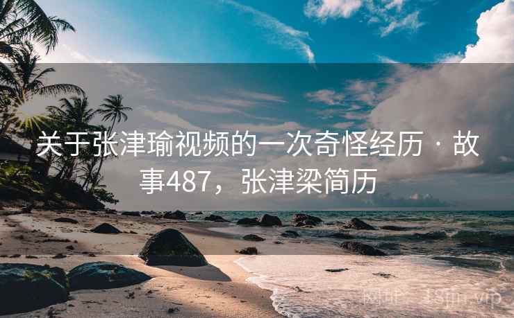 关于张津瑜视频的一次奇怪经历 · 故事487，张津梁简历