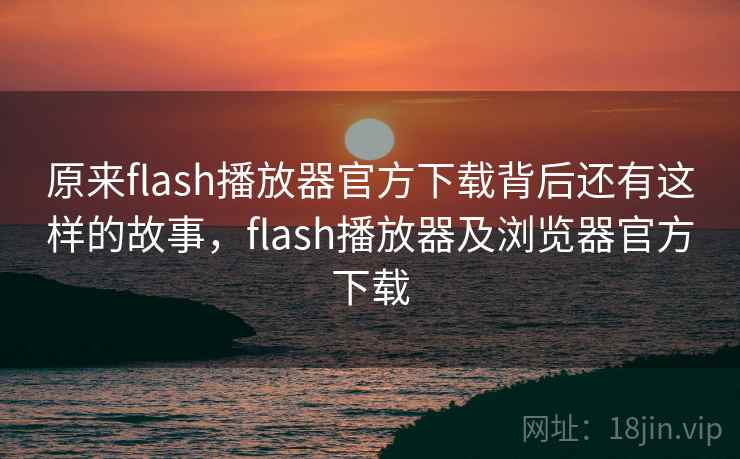 原来flash播放器官方下载背后还有这样的故事，flash播放器及浏览器官方下载