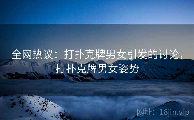 全网热议：打扑克牌男女引发的讨论，打扑克牌男女姿势