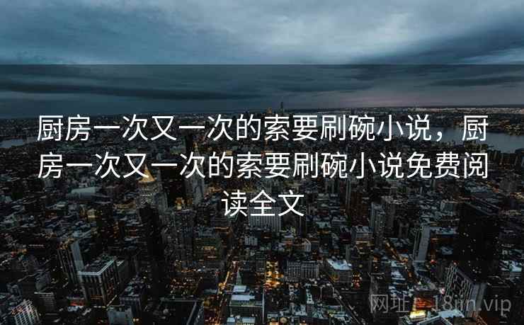 厨房一次又一次的索要刷碗小说，厨房一次又一次的索要刷碗小说免费阅读全文