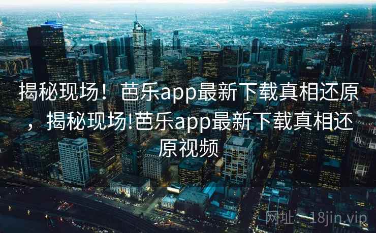 揭秘现场！芭乐app最新下载真相还原，揭秘现场!芭乐app最新下载真相还原视频