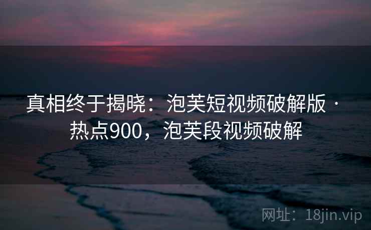 真相终于揭晓：泡芙短视频破解版 · 热点900，泡芙段视频破解