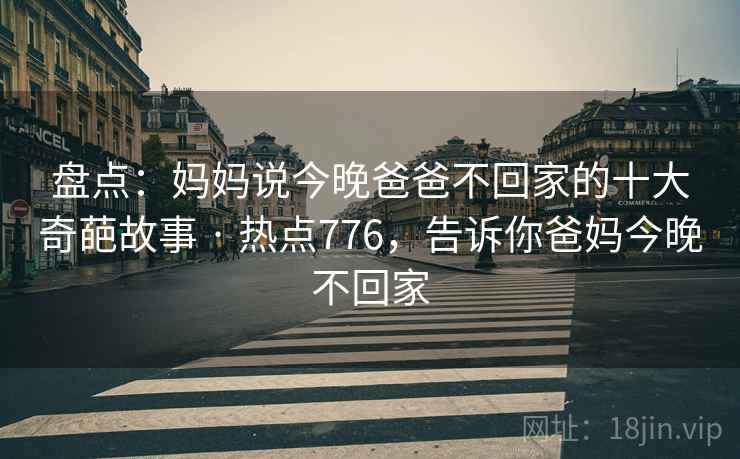 盘点：妈妈说今晚爸爸不回家的十大奇葩故事 · 热点776，告诉你爸妈今晚不回家