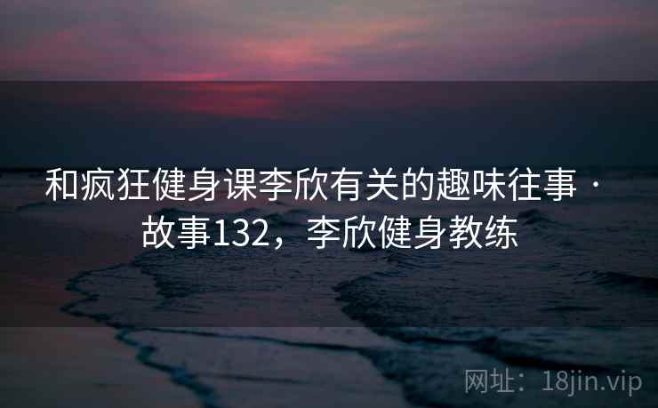 和疯狂健身课李欣有关的趣味往事 · 故事132,李欣健身教练 和疯狂健身课李欣有关的趣味往事 · 故事132,李欣健身教练