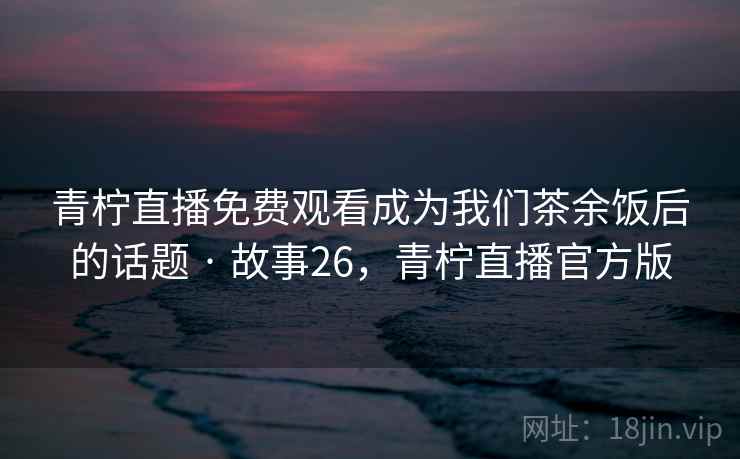 青柠直播免费观看成为我们茶余饭后的话题 · 故事26,青柠直播官方版 青柠直播免费观看成为我们茶余饭后的话题 · 故事26,青柠直播官方版