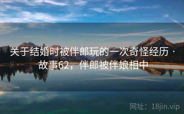 关于结婚时被伴郎玩的一次奇怪经历 · 故事62，伴郎被伴娘相中