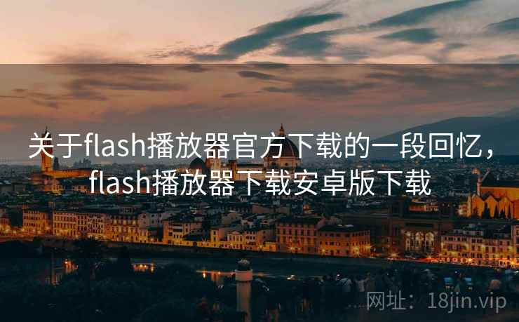 关于flash播放器官方下载的一段回忆，flash播放器下载安卓版下载