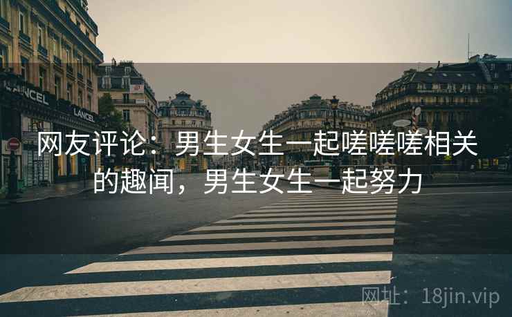 网友评论：男生女生一起嗟嗟嗟相关的趣闻，男生女生一起努力