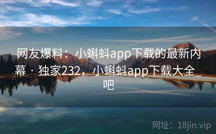 网友爆料：小蝌蚪app下载的最新内幕 · 独家232，小蝌蚪app下载大全_吧
