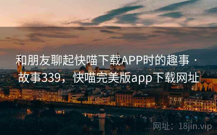 和朋友聊起快喵下载APP时的趣事 · 故事339,快喵完美版app下载网址 和朋友聊起快喵下载APP时的趣事 · 故事339,快喵完美版app下载网址