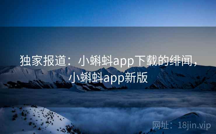 独家报道：小蝌蚪app下载的绯闻，小蝌蚪app新版