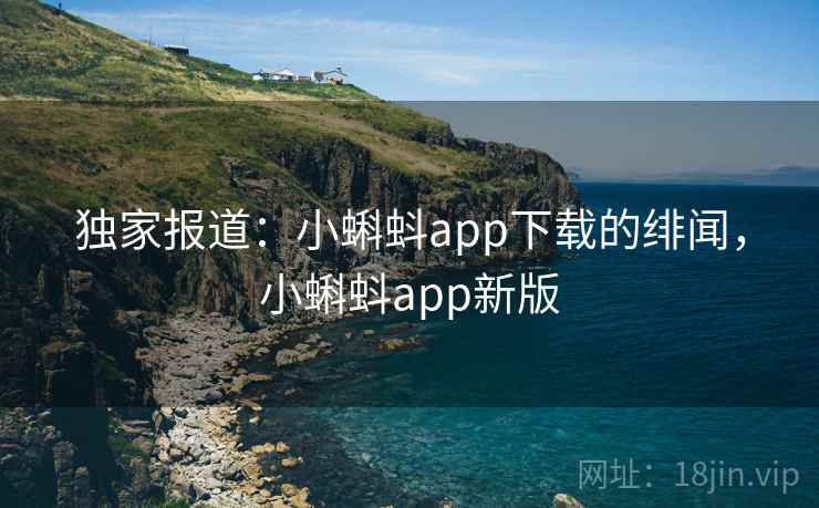 独家报道：小蝌蚪app下载的绯闻，小蝌蚪app新版