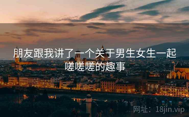 朋友跟我讲了一个关于男生女生一起嗟嗟嗟的趣事